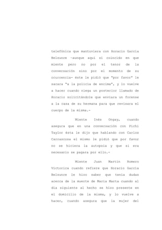 telefónica que mantuviera con Horacio García

Belsunce    –aunque           aquí    sí     coincido        en   que

miente     pero      no        por      el     tenor         de   la

conversación        sino        por     el     momento       de    su

ocurrencia- éste le pidió que “por favor” le

sacara “a la policía de encima”, y lo vuelve
a hacer cuando niega un posterior llamado de

Horacio solicitándole que enviara un forense

a la casa de su hermana para que revisara el

cuerpo de la misma.-

                  Miente         Inés         Ongay,         cuando

asegura que en una conversación con Pichi

Taylor ésta le dijo que hablando con Carlos

Carrascosa el mismo le pidió que por favor

no   se   hiciera        la     autopsia       y     que     si   era

necesario se pagara por ello.-

                  Miente         Juan         Martín         Romero

Victorica cuando refiere que Horacio García

Belsunce     le     hizo        saber        que     tenía      dudas

acerca de la muerte de María Marta cuando al

día siguiente al hecho se hizo presente en

el   domicilio      de     la    misma,        y   lo    vuelve     a

hacer,     cuando     asegura         que       la      mujer     del
 