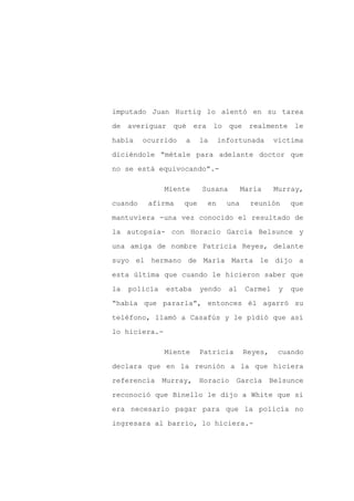 imputado Juan Hurtig lo alentó en su tarea

de averiguar qué era lo que realmente le

había    ocurrido   a     la    infortunada       víctima

diciéndole “métale para adelante doctor que

no se está equivocando”.-

               Miente     Susana        María     Murray,

cuando    afirma    que    en     una     reunión      que

mantuviera -una vez conocido el resultado de

la autopsia- con Horacio García Belsunce y

una amiga de nombre Patricia Reyes, delante

suyo el hermano de María Marta le dijo a

esta última que cuando le hicieron saber que

la   policía   estaba     yendo    al    Carmel    y   que

“había que pararla”, entonces él agarró su

teléfono, llamó a Casafús y le pidió que así

lo hiciera.-

               Miente     Patricia      Reyes,     cuando

declara que en la reunión a la que hiciera

referencia     Murray,    Horacio    García      Belsunce

reconoció que Binello le dijo a White que si

era necesario pagar para que la policía no

ingresara al barrio, lo hiciera.-
 
