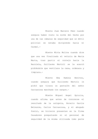 Miente Juan Marcelo Páez cuando

asegura haber visto la noche del hecho por

una de las cámaras de seguridad que un móvil

policial       se   estaba          dirigiendo        hacia      el

Carmel.-

                  Miente Mirta Molina cuando dice

que una vez finalizado el velorio de María

Marta,     tras     partir       el       cortejo      hacia     la

Recoleta,      Guillermo        Bártoli         se    le     acercó

pidiéndole que ventilara la casa, ordenara y

limpiara.-

                  Miente        Ema        Ramona         Benítez,

cuando     asegura       que        Guillermo        Bártoli     le

pidió    que      tirara       un     pantalón        del     señor

Carrascosa manchado con sangre.-

                  Miente       Miguel       Angel         Spiccia,

cuando   afirma      que       antes       de   conocerse        el

resultado      de   la     autopsia,         Horacio         García

Belsunce,      Carlos      Carrascosa,          y    el     abogado

Scelzi, se hicieron presentes en la firma

Cazadores      preguntando           si    el       personal     de

seguridad de la misma utilizada como parte
 