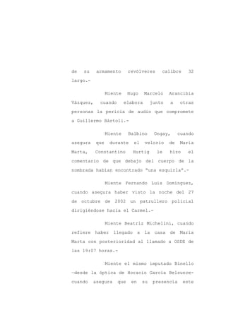 de   su    armamento       revólveres      calibre      32

largo.-

                 Miente    Hugo     Marcelo    Arancibia

Vázquez,    cuando        elabora      junto   a    otras

personas la pericia de audio que compromete

a Guillermo Bártoli.-

                 Miente    Balbino      Ongay,      cuando

asegura    que    durante    el     velorio    de   María

Marta,     Constantino       Hurtig      le    hizo    el

comentario de que debajo del cuerpo de la

nombrada habían encontrado “una esquirla”.-

                 Miente Fernando Luis Domínguez,

cuando asegura haber visto la noche del 27

de octubre de 2002 un patrullero policial

dirigiéndose hacia el Carmel.-

                 Miente Beatriz Michelini, cuando

refiere haber llegado a la casa de María

Marta con posterioridad al llamado a OSDE de

las 19:07 horas.-

                 Miente el mismo imputado Binello

–desde la óptica de Horacio García Belsunce-

cuando    asegura    que    en    su    presencia     este
 