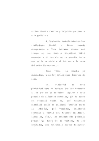 último llamó a Casafús y le pidió que parara

a la policía.-

                Y finalmente también mienten los

vigiladores          Maciel         y     Páez,      cuando

acompañando      a     Vera     declaran       acerca     del

tiempo     en    que     Beatriz        Michelini       debió

aguardar a un costado de la guardia hasta

que se le permitiera el ingreso a la casa

del señor Carrascosa.-

                Como      vemos,        la     prueba      es

abrumadora, y no hay motivo para descreer de

ella.-

                Del       discurrir            de         este

pronunciamiento ha surgido que los testigos

a los que me he referido llegaron a este

proceso en distintos momentos, que no todos

se   conocían         entre      sí,     que      mantenían

distintos lazos de relación –amistad desde

la   infancia,         por      vecindad,         amistades

formadas    a    partir       del   trabajo      solidario,

laborales,      etc.-,    de    conocimiento        personal

previo   -ya     fuera    de    la      víctima,     de   los

imputados,      del matrimonio          García    Belsunce-
 