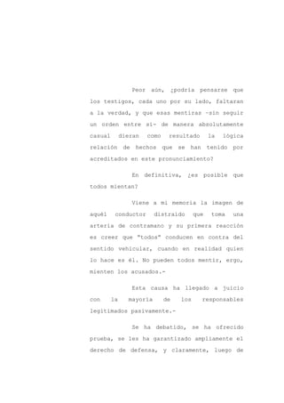 Peor aún, ¿podría pensarse que

los testigos, cada uno por su lado, faltaran

a la verdad, y que esas mentiras –sin seguir

un orden entre sí- de manera absolutamente

casual        dieran   como    resultado       la   lógica

relación de hechos que se han                  tenido por
acreditados en este pronunciamiento?

                 En definitiva, ¿es posible que

todos mientan?

                 Viene a mi memoria la imagen de

aquél     conductor       distraído      que    toma   una

arteria de contramano y su primera reacción

es creer que “todos” conducen en contra del

sentido vehicular, cuando en realidad quien

lo hace es él. No pueden todos mentir, ergo,

mienten los acusados.-

                 Esta causa ha llegado a juicio

con      la     mayoría       de   los     responsables

legitimados pasivamente.-

                 Se ha debatido, se ha ofrecido

prueba, se les ha garantizado ampliamente el

derecho de defensa, y claramente, luego de
 