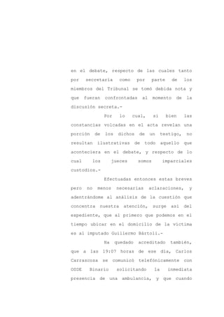 en el debate, respecto de las cuales tanto

por    secretaría          como     por        parte     de     los

miembros del Tribunal se tomó debida nota y

que    fueran      confrontadas          al    momento     de    la

discusión secreta.-

                   Por     lo     cual,        si      bien     las
constancias volcadas en el acta revelan una

porción      de    los     dichos    de       un     testigo,    no

resultan      ilustrativas          de   todo        aquello    que

aconteciera en el debate, y respecto de lo

cual         los        jueces       somos           imparciales

custodios.-

                   Efectuadas entonces estas breves

pero    no    menos       necesarias          aclaraciones,       y

adentrándome al análisis de la cuestión que

concentra      nuestra       atención,         surge     así    del

expediente, que al primero que podemos en el

tiempo ubicar en el domicilio de la víctima

es al imputado Guillermo Bártoli.-

                   Ha    quedado     acreditado         también,

que a las 19:07 horas de ese día, Carlos

Carrascosa         se    comunicó    telefónicamente            con

OSDE     Binario          solicitando           la     inmediata

presencia de una ambulancia, y que cuando
 