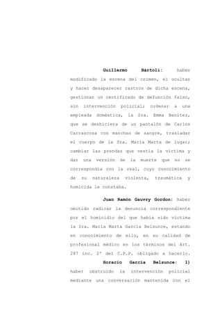 Guillermo            Bártoli:         haber

modificado la escena del crimen, el ocultar

y hacer desaparecer rastros de dicha escena,

gestionar un certificado de defunción falso,

sin   intervención       policial;         ordenar   a    una

empleada     doméstica,        la   Sra.    Emma   Benítez,
que se deshiciera de un pantalón de Carlos

Carrascosa con manchas de sangre, trasladar

el cuerpo de la Sra. María Marta de lugar;

cambiar las prendas que vestía la víctima y

dar   una    versión     de    la   muerte     que   no    se

correspondía con la real, cuyo conocimiento

de    su    naturaleza        violenta,     traumática      y

homicida le constaba.

                Juan Ramón Gauvry Gordon: haber

omitido radicar la denuncia correspondiente

por el homicidio del que había sido víctima
la Sra. María Marta García Belsunce, estando

en conocimiento de ello, en su calidad de

profesional médico en los términos del Art.

287 inc. 2º del C.P.P. obligado a hacerlo.
                Horacio        García       Belsunce:      1)

haber      obstruido     la     intervención       policial

mediante una conversación mantenida con el
 