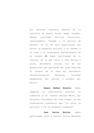 por    entonces         Comisario        General       de     la

Provincia    de    Buenos       Aires,       Angel   Casafús,

máxima      autoridad           Policial        Provincial,

requiriéndole:          "sacame     a    la     policía       de

encima".    El     fin    de    esta    comunicación         era

evitar la presencia policial y su ingreso a
la casa, y el consecuente descubrimiento de
la    verdad.      2)    Haber     participado         de     la

reunión, en la que junto a Juan Hurtig y

otros,     decidieron          arrojar        uno     de     los

proyectiles que partieran del arma homicida

al    inodoro      de     la     casa     del       matrimonio

Carrascosa-García               Belsunce,             haciendo

desaparecer        así    rastros        o     pruebas       del

delito.

                 Sergio        Rafael     Binello:         haber

impedido      la        intervención          policial        al
ordenarle al Sr. Alberto Enrique White, por

entonces, Presidente del Club Carmel, en una

conversación       telefónica      que:       "no    entre    la

policía", y "si es necesario coimeala".

                 Juan      Carlos         Hurtig:          haber

participado junto a Horacio García Belsunce
 