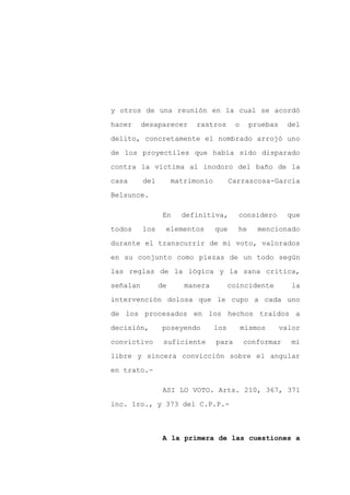 y otros de una reunión en la cual se acordó

hacer     desaparecer      rastros       o     pruebas    del

delito, concretamente el nombrado arrojó uno

de los proyectiles que había sido disparado

contra la víctima al inodoro del baño de la

casa      del        matrimonio         Carrascosa-García
Belsunce.

                 En    definitiva,        considero        que

todos     los    elementos        que     he     mencionado

durante el transcurrir de mi voto, valorados

en su conjunto como piezas de un todo según

las reglas de la lógica y la sana crítica,

señalan         de      manera          coincidente         la

intervención dolosa que le cupo a cada uno

de los procesados en los hechos traídos a

decisión,        poseyendo        los        mismos      valor

convictivo       suficiente       para       conformar     mi
libre y sincera convicción sobre el angular

en trato.-

                 ASI LO VOTO. Arts. 210, 367, 371

inc. 1ro., y 373 del C.P.P.-



                 A la primera de las cuestiones a
 