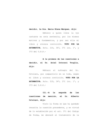 decidir, la Dra. María Elena Márquez, dijo:

                  Adhiero    a     quien   lleva    la    voz

cantante en esta sentencia, por los mismos

motivos y fundamentos, y por ser ella mi
libre   y   sincera        convicción.     VOTO     POR    LA

AFIRMATIVA. Arts. 210, 367, 371 inc. 1º, y

373 del C.P.P.-


                  A la primera de las cuestiones a

decidir,     el     Dr.     Ariel    Introzzi      Truglia,

dijo:

                  Adhiero     al    sufragio       del    Dr.

Ortolani, por compartirlo en un todo, según
mi libre y sincera convicción. VOTO POR LA
AFIRMATIVA. Arts. 210, 367, 371 inc. 1º, y

373 del C.P.P.-


                  II).-A     la      segunda       de     las

cuestiones        de   mención,       el    Dr.     Alberto

Ortolani, dijo:

                  Visto la forma en que ha quedado

resuelta la cuestión precedente, y en virtud

de lo establecido por el art. 371 del Código

de forma, me abocaré al tratamiento de la
 