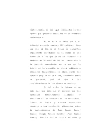 participación de los aquí encausados en los

hechos que quedaran definidos en la cuestión

precedente.-

                 No   es    este       un    tema      que    a    mi

entender presente mayores dificultades, toda

vez   que   el    tópico         en   trato      se    encuentra
ampliamente acreditado en el marco de los

elementos a los que ya me he referido "in

extenso" en oportunidad de dar tratamiento a

la cuestión precedente, en la                       que por la

índole de la cuestión me viera obligado a

abordarla     trasponiendo            en    algún      punto      los

límites propios de la misma, avanzando sobre

la     presente,           por        lo        que      a        las

consideraciones de los mismos me remito.-

                 En   tal    orden         de   ideas,       no    me

cabe más que concluir en resumen que los

elementos        demostrativos                  aludidos,           y

analizada así la conducta de los encartados,

forman      mi    libre      y        sincera         convicción

respecto a una conclusión afirmativa sobre

la    participación         de        Juan      Ramón        Gauvry

Gordon, Sergio Rafael Binello, Juan Carlos

Hurtig,     Horacio    Carlos          García         Belsunce      y
 