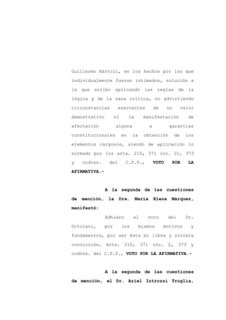 Guillermo Bártoli, en los hechos por los que

individualmente fueran intimados, solución a

la que arribo aplicando las reglas de la

lógica y de la sana crítica, no advirtiendo

circunstancias         enervantes                de     su        valor

demostrativo          ni        la      manifestación               de
afectación            alguna                 a           garantías

constitucionales           en    la     obtención            de    los

elementos cargosos, siendo de aplicación lo

normado por los arts. 210, 371 inc. 2), 373
y    ccdtes.     del        C.P.P.,              VOTO     POR       LA

AFIRMATIVA.-



                A la segunda de las cuestiones
de   mención,    la    Dra.          María       Elena    Márquez,

manifestó:

                Adhiero          al      voto            del       Dr.

Ortolani,       por        los        mismos          motivos        y

fundamentos, por ser ésta mi libre y sincera

convicción. Arts. 210, 371 inc.                          2, 373 y
ccdtes. del C.P.P., VOTO POR LA AFIRMATIVA.-



                A la segunda de las cuestiones

de mención, el Dr. Ariel Introzzi Truglia,
 