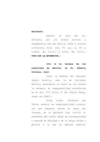 manifestó:

                   Adhiero         al     voto            del   Dr.

Ortolani,          por     los        mismos         motivos      y

fundamentos, por ser ésta mi libre y sincera

convicción. Arts. 210, 371 inc.                           2, 373 y

ccdtes.      del    C.P.P.,       y     cctes.       del    C.P.P.,
VOTO POR LA AFIRMATIVA.-



                   III)     A      la     tercera          de   las

cuestiones         de     mención,        el        Dr.     Alberto

Ortolani, dijo:

                   Tanto    la     Defensa          del    imputado

Sergio       Binello,        como        la     de        Guillermo

Bártoli, plantearon en favor de los mismos

la    eximente      de responsabilidad               establecida

en el art. 277 inciso 4º del Código Penal,

según ley 26087.-

                   Dicha         norma,       establece         que

"Están    exentos de            responsabilidad            criminal

los    que       hubieren        obrado        en     favor     del

cónyuge,      de    un     pariente       cuyo       vínculo     no

excediere del cuarto grado de consanguinidad

o segundo de afinidad o de un amigo íntimo o

persona      a     la      que     se     debiese          especial
 