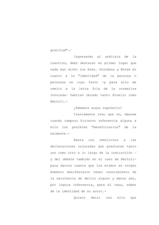 gratitud".-

                    Ingresando     al    análisis       de     la

cuestión, debo destacar en primer lugar que

nada han dicho los Dres. Grondona y Novak en

cuanto    a    la     "identidad"       de     la    persona    o

personas       en    cuyo    favor      -y    para    ello     me
remito    a    la     letra   fría       de    la    normativa

invocada- habrían obrado tanto Binello como

Bártoli.-

                    ¿Debemos acaso suponerlo?

                    Ciertamente creo que no, máxime

cuando tampoco hicieron referencia alguna a

ello     los    posibles      "beneficiarios"           de     la

eximente.-

                    Basta    con     remitirnos         a    las

declaraciones injuradas que prestaran tanto

uno como otro a lo largo de la instrucción –

y del debate también en el caso de Bártoli-

para darnos cuenta que los mismos en ningún

momento    manifestaron          tener       conocimiento      de

la existencia de delito alguno y menos aún,

por lógica inferencia, para el caso, saber

de la identidad de su autor.-

                    Quiero    decir          con     ello    que
 