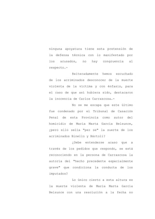 ninguna apoyatura tiene esta pretensión de

la defensa técnica con lo manifestado por

los     acusados,        no    hay      congruencia         al

respecto.-

                 Reiteradamente         hemos     escuchado

de los acriminados desconocer de la muerte
violenta de la víctima y con énfasis, para

el caso de que así hubiera sido, destacaron

la inocencia de Carlos Carrascosa.-

                 No se me escapa que este último

fue condenado por el Tribunal de Casación

Penal    de     esta     Provincia      como     autor     del

homicidio      de   María     Marta     García    Belsunce,

¿pero ello sella "per se" la suerte de los

acriminados Binello y Bártoli?

                 ¿Debe     entenderse      acaso     que     a

través de los pedidos que respondo, se está

reconociendo en la persona de Carrascosa la

autoría del "hecho precedente especialmente

grave"    que    condiciona        la   conducta    de     los

imputados?

                 Lo único cierto a esta altura es

la    muerte    violenta      de   María   Marta     García

Belsunce con una resolución a la fecha no
 