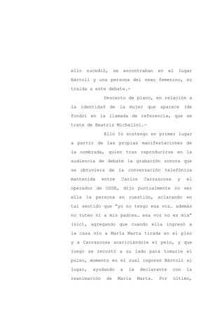 ello   sucedió,     se       encontraban     en    el   lugar

Bártoli y una persona del sexo femenino, no

traída a este debate.-

              Descarto de plano, en relación a

la identidad de          la mujer que        aparece (de

fondo) en la llamada de referencia, que se
trate de Beatriz Michelini.-

              Ello lo sostengo en primer lugar

a partir de las propias manifestaciones de

la nombrada, quien tras reproducirse en la

audiencia de debate la grabación sonora que

se obtuviera de la conversación telefónica

mantenida     entre      Carlos       Carrascosa        y   el

operador de OSDE, dijo puntualmente no ser

ella la persona en cuestión, aclarando en

tal sentido que “yo no tengo esa voz… además

no tuteo ni a mis padres… esa voz no es mía”

(sic), agregando que cuando ella ingresó a

la casa vio a María Marta tirada en el piso

y a Carrascosa acariciándole el pelo, y que

luego se recostó a su lado para tomarle el

pulso, momento en el cual ingresó Bártoli al

lugar,   ayudando        a     la    declarante     con     la

reanimación    de     María         Marta.   Por    último,
 