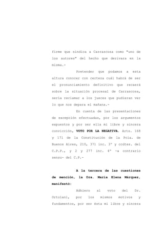 firme que sindica a Carrascosa como "uno de

los autores" del hecho que derivara en la

misma.-

                 Pretender        que     podamos     a   esta

altura conocer con certeza cuál habrá de ser

el    pronunciamiento           definitivo     que    recaerá
sobre la situación procesal de Carrascosa,

sería reclamar a los jueces que pudieran ver

lo que nos depara el mañana.-

                 En cuenta de las presentaciones

de excepción efectuadas, por los argumentos

expuestos y por ser ella mi libre y sincera
convicción, VOTO POR LA NEGATIVA. Arts. 168

y    171   de   la    Constitución        de   la    Pcia.    de

Buenos Aires, 210, 371 inc. 3º y ccdtes. del

C.P.P.,     y   2    y    277    inc.   4º     -a   contrario

sensu- del C.P.-


                 A la tercera de las cuestiones

de    mención,       la   Dra.    María    Elena     Márquez,

manifestó:

                 Adhiero         al     voto        del      Dr.

Ortolani,        por      los      mismos       motivos       y

fundamentos, por ser ésta mi libre y sincera
 