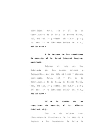 convicción.      Arts.         168       y     171      de     la

Constitución de la Pcia. de Buenos Aires,

210, 371 inc. 3º y ccdtes. del C.P.P., y 2 y

277 inc. 4º -a contrario sensu- del C.P.,
ASI LO VOTO.-



                A la tercera de las cuestiones

de mención, el Dr. Ariel Introzzi Truglia,

manifestó:

                Adhiero        al        voto         del      Dr.

Ortolani,       por      los        mismos          motivos     y

fundamentos, por ser ésta mi libre y sincera

convicción.      Arts.         168       y     171      de     la

Constitución de la Pcia. de Buenos Aires,

210, 371 inc. 3º y ccdtes. del C.P.P., y 2 y

277 inc. 4º -a contrario sensu- del C.P.,
ASI LO VOTO.-



                IV).-A         la        cuarta        de      las

cuestiones      de     mención,          el     Dr.     Alberto

Ortolani, dijo:

                Que      he         de        valorar         como

circunstancia        disminuente         de    la    sanción     a

imponer     a   los      imputados,           la      falta    de
 