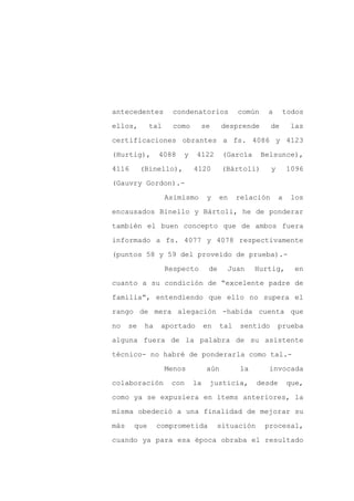 antecedentes        condenatorios            común    a      todos

ellos,       tal    como      se       desprende        de       las

certificaciones obrantes a fs. 4086 y 4123

(Hurtig),        4088   y    4122      (García       Belsunce),

4116       (Binello),       4120       (Bártoli)        y       1096

(Gauvry Gordon).-
                   Asimismo      y     en    relación       a    los

encausados Binello y Bártoli, he de ponderar

también el buen concepto que de ambos fuera

informado a fs. 4077 y 4078 respectivamente

(puntos 58 y 59 del proveído de prueba).-

                   Respecto       de    Juan      Hurtig,         en

cuanto a su condición de “excelente padre de

familia”, entendiendo que ello no supera el

rango de mera alegación -habida cuenta que

no    se    ha    aportado       en    tal   sentido        prueba

alguna fuera de la palabra de su asistente

técnico- no habré de ponderarla como tal.-

                   Menos         aún         la        invocada

colaboración        con     la    justicia,       desde         que,

como ya se expusiera en ítems anteriores, la

misma obedeció a una finalidad de mejorar su

más    que       comprometida         situación       procesal,

cuando ya para esa época obraba el resultado
 