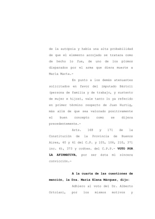 de la autopsia y había una alta probabilidad

de que el elemento arrojado se tratara como

de   hecho   lo     fue,      de    uno       de   los      plomos

disparados por el arma que diera muerte a

María Marta.-

               En punto a los demás atenuantes
solicitados    en      favor       del       imputado      Bártoli

(persona de familia y de trabajo, y sustento

de mujer e hijos), vale tanto lo ya referido

en primer término respecto de Juan Hurtig,

más allá de que sea valorado positivamente

el    buen        concepto           como          se       dijera

precedentemente.-

               Arts.         168         y      171        de   la

Constitución      de     la        Provincia          de    Buenos

Aires, 40 y 41 del C.P. y 105, 106, 210, 371
inc. 4), 373 y ccdtes. del C.P.P.- VOTO POR

LA   AFIRMATIVA,       por     ser       ésta      mi      sincera

convicción.-


               A la cuarta de las cuestiones de

mención, la Dra. María Elena Márquez, dijo:

               Adhiero al voto del Dr. Alberto

Ortolani,      por      los         mismos         motivos      y
 