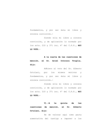 fundamentos,       y     por       ser   ésta       mi   libre     y

sincera convicción.-

                  Siendo ella mi libre y sincera

convicción, y de aplicación lo normado por
los arts. 210 y 371 inc. 4º del C.P.P., ASI

LO VOTO.-



                  A la cuarta de las cuestiones de

mención,     el        Dr.    Ariel      Introzzi        Truglia,

dijo:

                  Adhiero al voto del Dr. Alberto

Ortolani,         por        los      mismos        motivos        y

fundamentos,       y     por       ser   ésta       mi   libre     y

sincera convicción.-

                  Siendo ella mi libre y sincera

convicción, y de aplicación lo normado por
los arts. 210 y 371 inc. 4º del C.P.P., ASI

LO VOTO.-



                  V).-A        la        quinta          de       las

cuestiones        de     mención,         el     Dr.      Alberto

Ortolani, dijo:

                  He    de    valorar        aquí    como     pauta

aumentativa       del        castigo     a     imponer        a   los
 