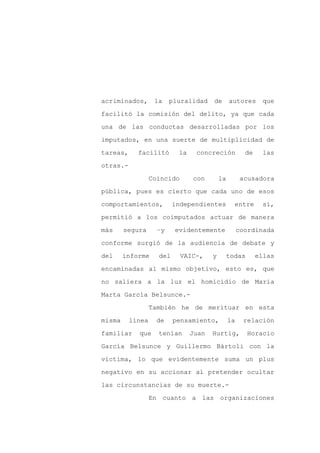 acriminados,       la    pluralidad    de       autores      que

facilitó la comisión del delito, ya que cada

una de las conductas desarrolladas por los

imputados, en una suerte de multiplicidad de

tareas,     facilitó       la    concreción            de    las

otras.-
                  Coincido      con        la         acusadora

pública, pues es cierto que cada uno de esos

comportamientos,          independientes          entre      sí,

permitió a los coimputados actuar de manera

más     segura      –y    evidentemente              coordinada

conforme surgió de la audiencia de debate y

del     informe     del      VAIC-,    y        todas       ellas

encaminadas al mismo objetivo, esto es, que

no saliera a la luz el homicidio de María

Marta García Belsunce.-

                  También he de merituar en esta

misma     línea     de    pensamiento,          la    relación

familiar    que     tenían      Juan   Hurtig,          Horacio

García Belsunce y Guillermo Bártoli con la

víctima, lo que evidentemente suma un plus

negativo en su accionar al pretender ocultar

las circunstancias de su muerte.-

                  En cuanto a las organizaciones
 