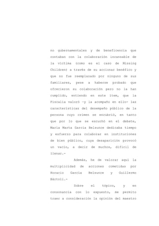 no    gubernamentales             y    de    beneficencia           que

contaban con la colaboración incansable de

la    víctima        (como    es       el    caso      de    Missing

Children) a través de su accionar benéfico y

que no fue reemplazado por ninguno de sus

familiares,          pese     a        haberse        probado       que
ofrecieron su colaboración pero no la han

cumplido,      entiendo           en    este     ítem,        que    la

Fiscalía valoró –y la acompaño en ello- las

características del desempeño público de la

persona cuyo crimen se encubrió, en tanto

que   por   lo       que    se    escuchó        en    el     debate,

María Marta García Belsunce dedicaba tiempo

y esfuerzo para colaborar en instituciones

de bien público, cuya desaparición provocó

un    vacío,     a    decir       de     muchos,       difícil       de

llenar.-

                 Además,          he    de    valorar        aquí    la

multiplicidad          de        acciones        cometidas          por

Horacio        García            Belsunce         y         Guillermo

Bártoli.-

                 Sobre            el         tópico,          y      en

consonancia          con     lo       expuesto,        me    permito

traer a consideración la opinión del maestro
 