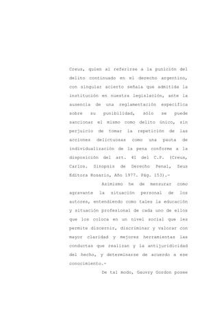 Creus, quien al referirse a la punición del

delito continuado en el derecho argentino,

con singular acierto señala que admitida la

institución en nuestra legislación, ante la

ausencia    de      una     reglamentación         específica

sobre     su     punibilidad,             sólo     se        puede
sancionar el mismo como delito único, sin

perjuicio      de    tomar        la    repetición      de    las

acciones       delictuosas         como      una    pauta      de

individualización de la pena conforme a la

disposición      del       art.    41    del     C.P.   (Creus,

Carlos.     Sinopsis        de     Derecho       Penal,       Zeus

Editora Rosario, Año 1977. Pág. 153).-

                 Asimismo         he    de     mensurar      como

agravante      la    situación           personal       de    los

autores, entendiendo como tales la educación

y situación profesional de cada uno de ellos

que los coloca en un nivel social que les

permite discernir, discriminar y valorar con

mayor   claridad       y    mejores       herramientas        las

conductas que realizan y la antijuridicidad

del hecho, y determinarse de acuerdo a ese

conocimiento.-

                 De tal modo, Gauvry Gordon posee
 