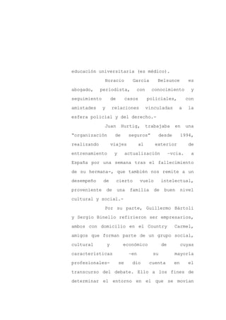 educación universitaria (es médico).

              Horacio               García       Belsunce           es

abogado,     periodista,             con      conocimiento           y

seguimiento           de        casos       policiales,            con

amistades     y       relaciones            vinculadas        a    la

esfera policial y del derecho.-
              Juan          Hurtig,         trabajaba       en     una

“organización          de        seguros”        desde           1994,

realizando            viajes           al       exterior            de

entrenamiento          y        actualización             –vcia.     a

España por una semana tras el fallecimiento

de su hermana-, que también nos remite a un

desempeño     de           cierto       vuelo        intelectual,

proveniente       de       una   familia        de    buen       nivel

cultural y social.-

              Por su parte, Guillermo Bártoli

y Sergio Binello refirieron ser empresarios,

ambos con domicilio en el Country                           Carmel,

amigos que forman parte de un grupo social,

cultural          y          económico               de          cuyas

características                  –en          su            mayoría

profesionales-             se     dio        cuenta         en     el

transcurso del debate. Ello a los fines de

determinar el entorno en el que se movían
 