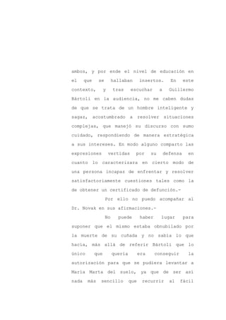 ambos, y por ende el nivel de educación en

el     que     se        hallaban       insertos.        En      este

contexto,          y     tras     escuchar         a     Guillermo

Bártoli en la audiencia, no me caben dudas

de que se trata de un hombre inteligente y

sagaz,       acostumbrado         a     resolver situaciones
complejas, que manejó su discurso con sumo

cuidado, respondiendo de manera estratégica

a sus intereses. En modo alguno comparto las

expresiones            vertidas       por     su       defensa     en

cuanto lo caracterizara en cierto modo de

una persona incapaz de enfrentar y resolver

satisfactoriamente cuestiones tales como la

de obtener un certificado de defunción.-

                    Por ello no puedo acompañar al

Dr. Novak en sus afirmaciones.-

                    No     puede        haber      lugar         para

suponer que el mismo estaba obnubilado por

la muerte de su cuñada y no sabía lo que

hacía, más allá de referir Bártoli que lo

único        que         quería         era     conseguir         la

autorización para que se pudiera levantar a

María Marta del suelo, ya que de ser así

nada    más     sencillo          que    recurrir        al   fácil
 