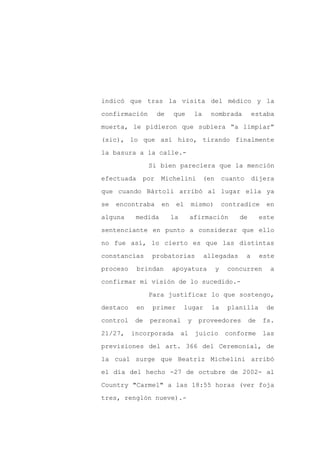 indicó que tras la visita del médico y la

confirmación       de    que        la     nombrada             estaba

muerta, le pidieron que subiera “a limpiar”

(sic), lo que así hizo, tirando finalmente

la basura a la calle.-

                 Si bien pareciera que la mención
efectuada    por    Michelini            (en       cuanto       dijera

que cuando Bártoli arribó al lugar ella ya

se   encontraba     en    el       mismo)          contradice       en

alguna     medida        la        afirmación          de         este

sentenciante en punto a considerar que ello

no fue así, lo cierto es que las distintas

constancias      probatorias             allegadas          a     este

proceso     brindan      apoyatura             y    concurren        a

confirmar mi visión de lo sucedido.-

                 Para justificar lo que sostengo,

destaco     en   primer        lugar       la       planilla        de

control    de    personal      y     proveedores            de     fs.

21/27,    incorporada         al    juicio          conforme       las

previsiones del art. 366 del Ceremonial, de

la cual surge que Beatriz Michelini arribó

el día del hecho -27 de octubre de 2002- al

Country "Carmel" a las 18:55 horas (ver foja

tres, renglón nueve).-
 