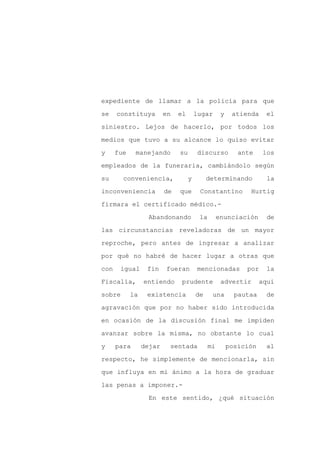 expediente de llamar a la policía para que

se    constituya         en   el       lugar       y    atienda    el

siniestro. Lejos de hacerlo, por todos los

medios que tuvo a su alcance lo quiso evitar

y     fue    manejando        su       discurso           ante    los

empleados de la funeraria, cambiándolo según
su      conveniencia,              y        determinando           la

inconveniencia           de   que       Constantino          Hurtig

firmara el certificado médico.-

                   Abandonando          la        enunciación       de

las circunstancias reveladoras de un mayor

reproche, pero antes de ingresar a analizar

por qué no habré de hacer lugar a otras que

con    igual      fin    fueran        mencionadas          por    la

Fiscalía,        entiendo      prudente            advertir       aquí

sobre       la    existencia           de     una        pautaa    de

agravación que por no haber sido introducida

en ocasión de la discusión final me impiden

avanzar sobre la misma, no obstante lo cual

y     para       dejar    sentada            mi        posición    al

respecto, he simplemente de mencionarla, sin

que influya en mi ánimo a la hora de graduar

las penas a imponer.-

                   En este sentido, ¿qué situación
 