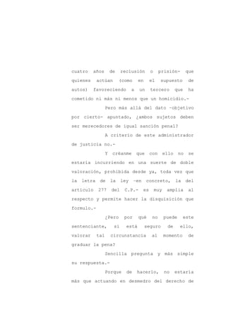 cuatro    años         de    reclusión         o     prisión-         que

quienes      actúan         (como      en      el    supuesto         de

autos)    favoreciendo             a    un     tercero          que   ha

cometido ni más ni menos que un homicidio.-

                   Pero más allá del dato –objetivo

por cierto- apuntado, ¿ambos sujetos deben
ser merecedores de igual sanción penal?

                   A criterio de este administrador

de justicia no.-

                   Y    créanme        que     con       ello    no   se

estaría incurriendo en una suerte de doble

valoración, prohibida desde ya, toda vez que

la   letra    de       la    ley    –en      concreto,          la    del

artículo     277       del    C.P.-       es       muy    amplia       al

respecto y permite hacer la disquisición que

formulo.-

                   ¿Pero      por      qué      no       puede       este

sentenciante,           si     está         seguro        de      ello,

valorar      tal       circunstancia           al        momento      de

graduar la pena?

                   Sencilla pregunta y más simple

su respuesta.-

                   Porque      de      hacerlo,          no     estaría

más que actuando en desmedro del derecho de
 