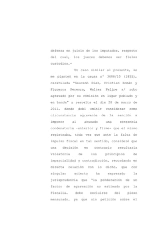 defensa en juicio de los imputados, respecto

del   cual,     los       jueces     debemos          ser        fieles

custodios.-

                  Un caso similar al presente, se

me planteó en la causa nº 3688/10 (1855),

caratulada “Saucedo Díaz, Cristian Román y
Figueroa       Pereyra,        Walter          Felipe       s/    robo

agravado por su comisión en lugar poblado y

en banda” y resuelta el día 28 de marzo de

2011,     donde      debí      omitir          considerar         como

circunstancia         agravante           de     la     sanción        a

imponer         al        acusado              una       sentencia

condenatoria –anterior y firme- que el mismo

registraba, toda vez que ante la falta de

impulso fiscal en tal sentido, consideré que

una      decisión         en      contrario             resultaría

violatoria           de        los             principios              de

imparcialidad y contradicción, recordando en

directa     relación        con      lo        dicho,       que       con

singular          acierto          ha           expresado              la

jurisprudencia        que      “la      ponderación              de   un

factor    de    agravación           no    estimado          por       la

Fiscalía…         debe         excluirse              del         plexo

mensurado…      ya    que      sin      petición         sobre        el
 