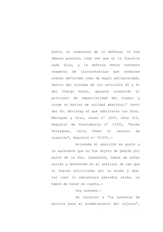punto, ni respuesta de la defensa, no hay

debate posible, toda vez que si la fiscalía

nada   dice,        y    la   defensa          menos    contesta

respecto     de         circunstancias          que     terminan

siendo definidas como de mayor peligrosidad,

dentro del sistema de los artículos 40 y 41
del    Código       Penal,     aparece           conmovido      el

principio      de       imparcialidad           del    órgano    y

surge un motivo de nulidad absoluto…” (voto

del Dr. Borinsky al que adhirieron los Dres.

Mahiques y Ursi, causa nº 3247, Sala III,

Registro    de      Presidencia           nº    13725,    “Roche

Velázquez,        Julio       César        s/     recurso       de

casación”, Registro nº 72/07).-

                 Aclarada mi posición en punto a

la agravante que no fue objeto de pedido por

parte de la Dra. Syseskind, habré de echar

anclas y detenerme en el análisis de las que

sí fueran solicitadas por la misma y que,

tal como lo adelantara párrafos atrás, no

habré de tener en cuenta.-

                 Doy razones.-

                 En      relación     a    “la    ausencia      de

motivos para el acometimiento del injusto”,
 