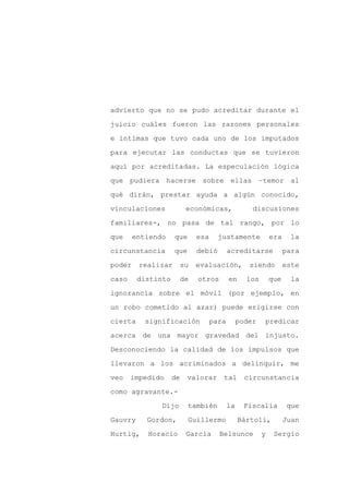 advierto que no se pudo acreditar durante el

juicio cuáles fueron las razones personales

e íntimas que tuvo cada uno de los imputados

para ejecutar las conductas que se tuvieron

aquí por acreditadas. La especulación lógica

que pudiera hacerse sobre ellas –temor al
qué dirán, prestar ayuda a algún conocido,

vinculaciones             económicas,               discusiones

familiares-, no pasa de tal rango, por lo

que     entiendo    que       esa     justamente            era    la

circunstancia       que       debió        acreditarse            para

poder    realizar        su   evaluación,          siendo         este

caso     distinto        de   otros        en     los       que     la

ignorancia sobre el móvil (por ejemplo, en

un robo cometido al azar) puede erigirse con

cierta     significación            para        poder   predicar

acerca de una mayor gravedad del injusto.

Desconociendo la calidad de los impulsos que

llevaron a los acriminados a delinquir, me

veo    impedido     de    valorar      tal        circunstancia

como agravante.-

               Dijo       también          la     Fiscalía        que

Gauvry     Gordon,        Guillermo             Bártoli,          Juan

Hurtig,    Horacio        García      Belsunce          y    Sergio
 