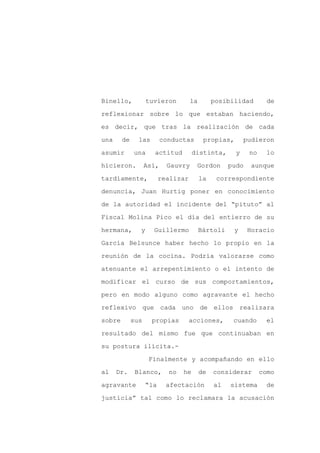Binello,           tuvieron         la        posibilidad        de

reflexionar sobre lo que estaban haciendo,

es decir, que tras la realización de cada

una     de     las        conductas       propias,       pudieron

asumir       una     actitud          distinta,      y    no    lo

hicieron.          Así,    Gauvry      Gordon      pudo    aunque
tardíamente,             realizar        la    correspondiente

denuncia, Juan Hurtig poner en conocimiento

de la autoridad el incidente del “pituto” al

Fiscal Molina Pico el día del entierro de su

hermana,       y     Guillermo           Bártoli    y     Horacio

García Belsunce haber hecho lo propio en la

reunión de la cocina. Podría valorarse como

atenuante el arrepentimiento o el intento de

modificar el curso de sus comportamientos,

pero en modo alguno como agravante el hecho

reflexivo que cada uno de ellos realizara

sobre        sus     propias        acciones,       cuando      el

resultado del mismo fue que continuaban en

su postura ilícita.-

                    Finalmente y acompañando en ello

al    Dr.     Blanco,       no   he      de   considerar       como

agravante          “la     afectación         al   sistema      de

justicia” tal como lo reclamara la acusación
 