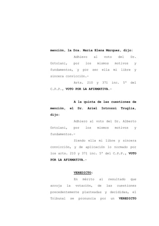 mención, la Dra. María Elena Márquez, dijo:

                 Adhiero          al         voto        del      Dr.

Ortolani,        por        los      mismos             motivos    y

fundamentos,      y     por       ser       ella    mi     libre   y

sincera convicción.-

                 Arts.      210     y       371    inc.     5º    del
C.P.P., VOTO POR LA AFIRMATIVA.-



                 A la quinta de las cuestiones de

mención,    el        Dr.    Ariel       Introzzi          Truglia,

dijo:

                 Adhiero al voto del Dr. Alberto

Ortolani,        por        los      mismos             motivos    y

fundamentos.-

                 Siendo ella mi libre y sincera

convicción, y de aplicación lo normado por
los arts. 210 y 371 inc. 5º del C.P.P., VOTO

POR LA AFIRMATIVA.-



                 VEREDICTO:

                 En     mérito          al        resultado       que

arroja     la    votación,             de     las        cuestiones

precedentemente         planteadas           y     decididas,      el
Tribunal    se        pronuncia         por        un     VEREDICTO
 