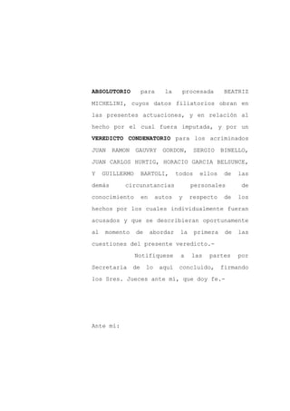 ABSOLUTORIO          para     la     procesada         BEATRIZ

MICHELINI, cuyos datos filiatorios obran en

las presentes actuaciones, y en relación al

hecho por el cual fuera imputada, y por un
VEREDICTO CONDENATORIO para los acriminados

JUAN    RAMON    GAUVRY      GORDON,        SERGIO    BINELLO,
JUAN CARLOS HURTIG, HORACIO GARCIA BELSUNCE,

Y    GUILLERMO       BARTOLI,       todos    ellos     de   las

demás      circunstancias                 personales         de

conocimiento         en    autos     y    respecto     de   los

hechos por los cuales individualmente fueran

acusados y que se describieran oportunamente

al   momento     de       abordar    la     primera    de   las

cuestiones del presente veredicto.-

                 Notifíquese         a    las   partes      por

Secretaría      de    lo    aquí     concluido,       firmando

los Sres. Jueces ante mí, que doy fe.-




Ante mí:
 