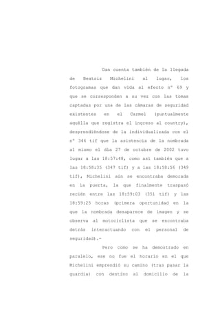 Dan cuenta también de la llegada

de    Beatriz        Michelini           al     lugar,        los

fotogramas que dan vida al efecto nº 69 y

que se corresponden a su vez con las tomas

captadas por una de las cámaras de seguridad

existentes      en      el     Carmel          (puntualmente
aquélla que registra el ingreso al country),

desprendiéndose de la individualizada con el

nº 344 tif que la asistencia de la nombrada

al mismo el día 27 de octubre de 2002 tuvo

lugar a las 18:57:48, como así también que a

las 18:58:35 (347 tif) y a las 18:58:56 (349

tif), Michelini aún se encontraba demorada

en   la   puerta,      la    que    finalmente        traspasó

recién entre las 18:59:03 (351 tif) y las

18:59:25    horas      (primera         oportunidad      en    la

que la nombrada desaparece de imagen y se

observa    al   motociclista            que    se   encontraba

detrás     interactuando           con    el    personal      de

seguridad).-

                Pero    como       se    ha    demostrado      en

paralelo, ese no fue el horario en el que

Michelini emprendió su camino (tras pasar la

guardia)    con     destino        al    domicilio       de   la
 