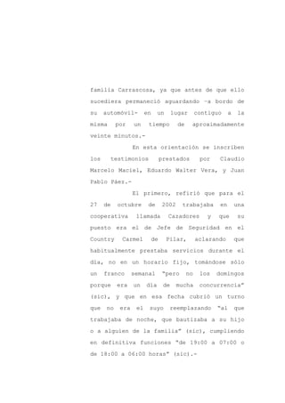 familia Carrascosa, ya que antes de que ello

sucediera permaneció aguardando –a bordo de

su    automóvil-        en    un        lugar       contiguo     a    la

misma      por    un     tiempo           de    aproximadamente

veinte minutos.-

                  En esta orientación se inscriben
los     testimonios               prestados          por    Claudio

Marcelo Maciel, Eduardo Walter Vera, y Juan

Pablo Páez.-

                  El primero, refirió que para el

27    de   octubre       de       2002     trabajaba        en       una

cooperativa        llamada          Cazadores          y   que        su

puesto era el de Jefe de Seguridad en el

Country      Carmel          de     Pilar,          aclarando        que

habitualmente prestaba servicios durante el

día, no en un horario fijo, tomándose sólo

un    franco      semanal         “pero        no    los   domingos

porque     era    un    día        de    mucha       concurrencia”

(sic), y que en esa fecha cubrió un turno

que   no    era    el    suyo        reemplazando          “al       que

trabajaba de noche, que bautizaba a su hijo

o a alguien de la familia” (sic), cumpliendo

en definitiva funciones “de 19:00 a 07:00 o

de 18:00 a 06:00 horas” (sic).-
 