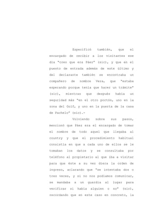 Especificó            también,          que     el

encargado de recibir a los visitantes ese

día “creo que era Páez” (sic), y que en el

puesto de entrada además de este último y

del    declarante          también      se     encontraba        un

compañero       de        nombre      Vera,        que    “estaba
esperando porque tenía que hacer un trámite”

(sic),    mientras              que   después        había       un

seguridad más “en el otro portón, uno en la

zona del Golf, y uno en la puerta de la casa

de Pachelo” (sic).-

                 Volviendo            sobre        sus      pasos,

mencionó que Páez era el encargado de tomar

el    nombre    de        todo    aquel      que    llegaba      al

country     y    que       el     procedimiento          habitual

consistía en que a cada uno de ellos se le

tomaban     los          datos    y   se      consultaba        por

teléfono al propietario al que iba a visitar

para que éste a su vez diera la orden de

ingreso, aclarando que “se intentaba dos o

tres veces, y si no nos podíamos comunicar,

se    mandaba        a    un     guardia      al    lugar      para

verificar       si       había    alguien      o    no”     (sic),

recordando que en este caso en concreto, la
 