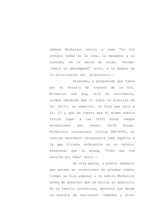 señora      Michelini         entró,        y    como        “no     nos

atendía nadie en la casa… la mandamos a un

costado,      en    la     parte       de       atrás…        -donde-

…había un descampado” (sic), a la espera de

la autorización del                propietario.-

                   Asimismo, y preguntado que fuera
por    el    horario          de     ingreso         de      la     Sra.

Michelini      ese        día,       dijo       no     recordarlo,

aunque exhibida que le fuera la planilla de

fs. 20/27, en especial, la foja que rola a

fs. 23 y que da cuenta que el mismo habría

tenido      lugar     a       las     18:55          horas        (según

anotaciones          que           rezan:        18:55            horas.

Michelini; Carrascosa; visita; AXG-049), el

testigo manifestó reconocerla como aquélla a

la    que   hiciera        referencia           en     su     relato,

añadiendo      que       la        misma,       “creo       que      fue

escrita por Páez” (sic).-

                   De otra parte, y previo asegurar

que estaba en condiciones de afirmar cuánto

tiempo se hizo esperar a la señora Michelini

antes de permitir que se dirija al domicilio

de la familia Carrascosa, mencionó que desde

la guardia se realizaron llamados a dicho
 