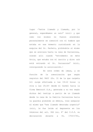 lugar    –“entre       llamado       y     llamado,      por      lo

general, esperábamos un rato” (sic)- y que

como     los      mismos       no         fueron    atendidos

personalmente se comunicó con el hombre que

estaba    en     ese       momento       custodiando       en     la

esquina del Sr. Pachelo, pidiéndole al mismo
que se acercara hasta la casa de Carrascosa,

siendo     allí       cuando     “entremedio          se      mete

Ortiz, que estaba con el carrito y dice: acá

está     entrando      el     Sr.        Carrascosa”       (sic),

consiguiendo la autorización.-

                 En    este    orden       de    ideas,       y    en

función     de        la     comunicación          que     según

registro del VAIC (fs. 31 de la que carpeta

L1) surge efectuada a las 19:12 horas                              –y

otra a las 19:18- desde el Carmel hacia la

firma Emernort S.A., generada a su vez según

dichos del testigo a partir de un llamado

desde la casa de la familia Carrascosa hacia

la guardia pidiendo un médico, tras asegurar

el mismo que “ese llamado denotaba urgencia”

(sic),    le   fue     leída     al       deponente      en       los

términos del art. 366 inc. 4º del C.P.P. su

declaración         obrante          a     fs.     1753/1761,
 