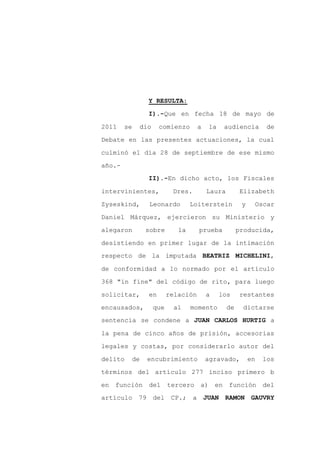 Y RESULTA:

               I).-Que en fecha 18 de mayo de

2011    se   dio    comienzo        a    la    audiencia        de

Debate en las presentes actuaciones, la cual

culminó el día 28 de septiembre de ese mismo

año.-
               II).-En dicho acto, los Fiscales

intervinientes,           Dres.         Laura        Elizabeth

Zyseskind,     Leonardo          Loiterstein          y    Oscar

Daniel Márquez, ejercieron su Ministerio y

alegaron      sobre         la      prueba           producida,

desistiendo en primer lugar de la intimación
respecto de la imputada BEATRIZ MICHELINI,

de conformidad a lo normado por el artículo

368 "in fine" del código de rito, para luego

solicitar,     en        relación       a     los    restantes

encausados,        que    al     momento        de    dictarse
sentencia se condene a JUAN CARLOS HURTIG a

la pena de cinco años de prisión, accesorias

legales y costas, por considerarlo autor del

delito   de   encubrimiento             agravado,         en   los

términos del artículo 277 inciso primero b

en función del           tercero a) en función del
artículo 79 del           CP.; a        JUAN RAMON GAUVRY
 