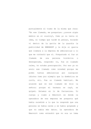 puntualmente el tramo de la misma que reza:

“En ese llamado, me preguntan: ¿conoce algún

médico en el country?, Como yo no tenía ni

idea, el tiempo que tardé en pensar, mirando

vi    dentro      de    la     garita       de       la    guardia       la

publicidad de EMERNORT y le dije si quería
que llamara a la empresa de ambulancias a lo

que me contestó que sí. Preguntado si fue un

llamado         de      una         persona           histérica          o

desesperada,           responde:          no,    fue       un    llamado

calmo, no notaba preocupación. Por eso yo no

anoto    ese      llamado          como    novedad             porque    me

piden       tantas          ambulancias          por           cualquier

idiotez como por ejemplo que la doméstica se

cortó,      etc.       Fue     un    llamado          habitual.         Me

acuerdo      que       en     ese     llamado             me    dijo    la

señora:         porque       mi     hermana          se        cayó,     se

golpeó.      Estamos         en     lo     de    Carrascosa.             Yo

cuelgo      y    llamo        a     Emernort          en       donde    la

operadora        de    esa        empresa       me    pregunta          qué

había sucedido a lo que le respondo que una

persona se había caído y se había golpeado y

que    no   sabía        más      datos.        La    operadora          de

Emernort como entendió que no era un tema
 