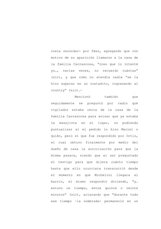 creía recordar- por Páez, agregando que con

motivo de su aparición llamaron a la casa de

la familia Carrascosa, “creo que lo intenté

yo…,     varias     veces,         no    recuerdo         cuántas”

(sic), y que como no atendía nadie “se la

hizo esperar en un costadito, ingresando al
country” (sic).-

                  Mencionó                   también               que

seguidamente        se      preguntó          por     radio        qué

vigilador      estaba       cerca       de    la     casa     de    la

familia Carrascosa para avisar que ya estaba

la     masajista       en     el    lugar,          no    pudiendo

puntualizar si el pedido lo hizo Maciel o

quién, pero sí que fue respondido por Ortiz,

el   cual   obtuvo          finalmente         por       medio     del

dueño de casa la autorización para que la

misma pasara, siendo que al ser preguntado

el   testigo      para      que    dijera       cuánto        tiempo

hasta que ello ocurriera transcurrió desde

el     momento    en     que       Michelini         llegara        al

barrio,     el    mismo      respondió          diciendo,          “y…

estuvo    un     tiempo,       entre         quince       o   veinte

minutos” (sic), aclarando que “durante todo

ese tiempo –la nombrada- permaneció en un
 