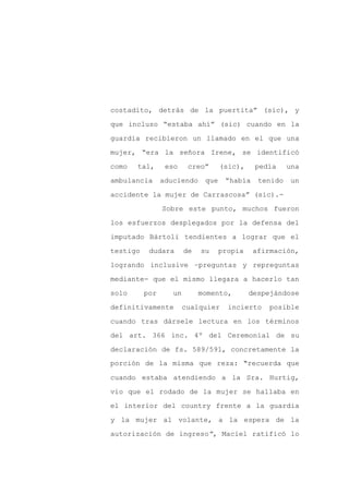 costadito, detrás de la puertita” (sic), y

que incluso “estaba ahí” (sic) cuando en la

guardia recibieron un llamado en el que una

mujer, “era la señora Irene, se identificó

como   tal,      eso     creo”      (sic),    pedía     una

ambulancia      aduciendo     que    “había    tenido   un
accidente la mujer de Carrascosa” (sic).-

                Sobre este punto, muchos fueron

los esfuerzos desplegados por la defensa del

imputado Bártoli tendientes a lograr que el

testigo    dudara       de   su     propia    afirmación,

logrando inclusive –preguntas y repreguntas

mediante- que el mismo llegara a hacerlo tan

solo      por      un        momento,        despejándose

definitivamente         cualquier     incierto    posible

cuando tras dársele lectura en los términos

del art. 366 inc. 4º del Ceremonial de su

declaración de fs. 589/591, concretamente la
porción de la misma que reza: “recuerda que

cuando estaba atendiendo a la Sra. Hurtig,

vio que el rodado de la mujer se hallaba en

el interior del country frente a la guardia

y la mujer al volante, a la espera de la

autorización de ingreso”, Maciel ratificó lo
 