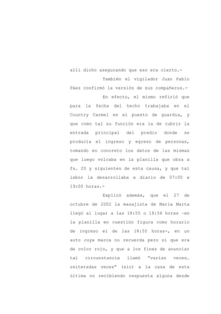 allí dicho asegurando que eso era cierto.-

              También el vigilador Juan Pablo

Páez confirmó la versión de sus compañeros.-

              En efecto, el mismo refirió que

para   la   fecha   del   hecho    trabajaba    en   el

Country Carmel en el puesto de guardia, y
que como tal su función era la de cubrir la

entrada     principal     del     predio   donde     se

producía el ingreso y egreso de personas,

tomando en concreto los datos de las mismas

que luego volcaba en la planilla que obra a

fs. 20 y siguientes de esta causa, y que tal

labor la desarrollaba a diario de 07:00 a

19:00 horas.-

              Explicó     además,    que   el   27   de

octubre de 2002 la masajista de María Marta

llegó al lugar a las 18:55 o 18:58 horas –en

la planilla en cuestión figura como horario

de ingreso el de las 18:55 horas-, en un

auto cuya marca no recuerda pero sí que era

de color rojo, y que a los fines de anunciar

tal    circunstancia      llamó     “varias     veces…

reiteradas veces” (sic) a la casa de esta

última no recibiendo respuesta alguna desde
 