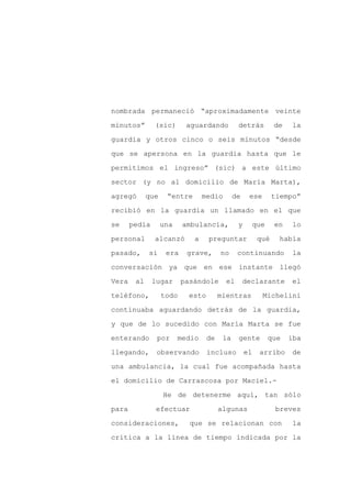 nombrada permaneció “aproximadamente veinte

minutos”       (sic)       aguardando          detrás         de   la

guardia y otros cinco o seis minutos “desde

que se apersona en la guardia hasta que le

permitimos el ingreso” (sic) a este último

sector (y no al domicilio de María Marta),
agregó       que    “entre       medio        de    ese       tiempo”

recibió en la guardia un llamado en el que

se     pedía       una    ambulancia,          y     que      en   lo

personal       alcanzó       a     preguntar            qué    había

pasado,      si     era    grave,       no     continuando         la

conversación ya que en ese instante llegó

Vera    al     lugar      pasándole       el       declarante      el

teléfono,          todo     esto        mientras          Michelini

continuaba aguardando detrás de la guardia,

y que de lo sucedido con María Marta se fue

enterando       por      medio     de    la    gente       que     iba

llegando,       observando         incluso         el   arribo     de

una ambulancia, la cual fue acompañada hasta

el domicilio de Carrascosa por Maciel.-

                   He de detenerme aquí, tan sólo

para            efectuar                algunas                breves

consideraciones,            que se relacionan con                  la

crítica a la línea de tiempo indicada por la
 