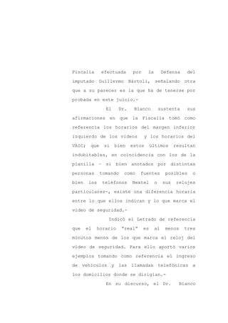 Fiscalía      efectuada      por    la        Defensa    del

imputado      Guillermo     Bártoli,      señalando     otra

que a su parecer es la que ha de tenerse por

probada en este juicio.-

                El    Dr.     Blanco         sustenta    sus

afirmaciones en que la Fiscalía tomó como
referencia los horarios del margen inferior

izquierdo de los videos            y los horarios del

VAIC;   que    si    bien   estos       últimos     resultan

indubitables, en coincidencia con los de la

planilla – si bien anotados por distintas

personas      tomando     como   fuentes       posibles    o

bien    los    teléfonos     Nextel      o    sus    relojes

particulares-, existe una diferencia horaria

entre lo que ellos indican y lo que marca el

video de seguridad.-

                 Indicó el Letrado de referencia

que    el   horario     “real”     es    al    menos    tres

minutos menos de los que marca el reloj del

video de seguridad. Para ello aportó varios

ejemplos tomando como referencia el ingreso

de vehículos y las llamadas telefónicas a

los domicilios donde se dirigían.-

                En su discurso, el Dr.                Blanco
 