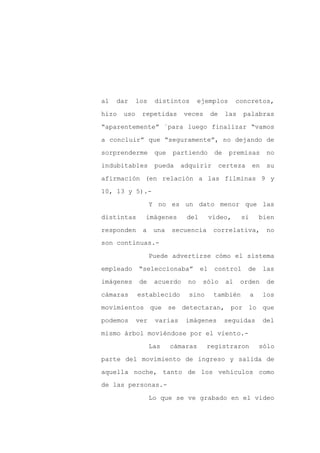 al   dar     los    distintos       ejemplos        concretos,

hizo   uso    repetidas       veces      de    las    palabras

“aparentemente” ´para luego finalizar “vamos

a concluir” que “seguramente”, no dejando de

sorprenderme        que   partiendo       de    premisas        no

indubitables        pueda    adquirir         certeza     en    su
afirmación (en relación a las filminas 9 y

10, 13 y 5).-

                   Y no es un dato menor que las

distintas      imágenes       del        video,      si       bien

responden     a     una   secuencia       correlativa,          no
son continuas.-

                   Puede advertirse cómo el sistema

empleado     “seleccionaba”         el    control       de     las

imágenes     de     acuerdo    no    sólo      al    orden      de

cámaras      establecido       sino       también         a    los

movimientos que se detectaran, por lo que

podemos      ver    varias    imágenes         seguidas        del

mismo árbol moviéndose por el viento.-

                   Las    cámaras     registraron             sólo

parte del movimiento de ingreso y salida de

aquella noche, tanto de los vehículos como
de las personas.-

                   Lo que se ve grabado en el video
 