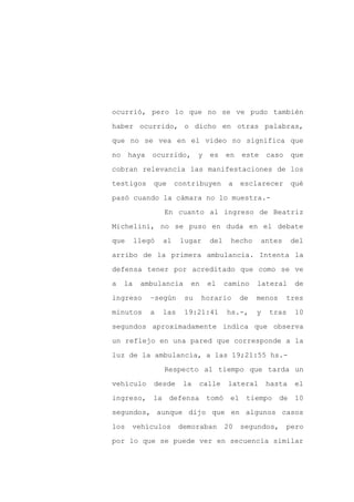 ocurrió, pero lo que no se ve pudo también

haber ocurrido, o dicho en otras palabras,

que no se vea en el video no significa que

no    haya    ocurrido,       y   es    en   este     caso    que

cobran relevancia las manifestaciones de los

testigos      que      contribuyen       a   esclarecer       qué
pasó cuando la cámara no lo muestra.-

                  En cuanto al ingreso de Beatriz

Michelini, no se puso en duda en el debate

que       llegó   al    lugar     del    hecho      antes     del

arribo de la primera ambulancia. Intenta la

defensa tener por acreditado que como se ve

a    la    ambulancia     en      el    camino    lateral      de

ingreso       –según     su    horario       de   menos      tres

minutos       a   las    19:21:41       hs.-,     y   tras     10

segundos aproximadamente indica que observa

un reflejo en una pared que corresponde a la

luz de la ambulancia, a las 19;21:55 hs.-

                  Respecto al tiempo que tarda un

vehículo      desde      la   calle      lateral      hasta    el

ingreso, la defensa tomó el tiempo de 10

segundos, aunque dijo que en algunos casos

los    vehículos        demoraban       20   segundos,       pero

por lo que se puede ver en secuencia similar
 